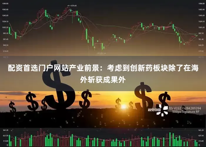 配资首选门户网站产业前景：考虑到创新药板块除了在海外斩获成果外